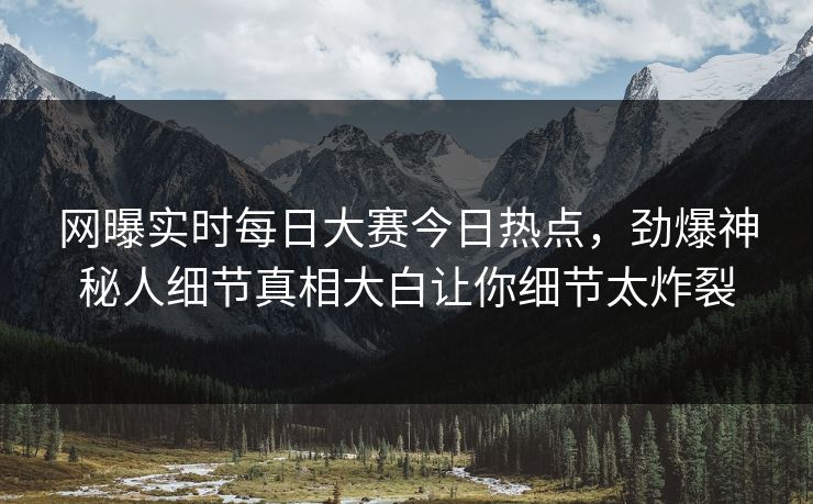 网曝实时每日大赛今日热点，劲爆神秘人细节真相大白让你细节太炸裂