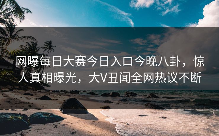 网曝每日大赛今日入口今晚八卦，惊人真相曝光，大V丑闻全网热议不断
