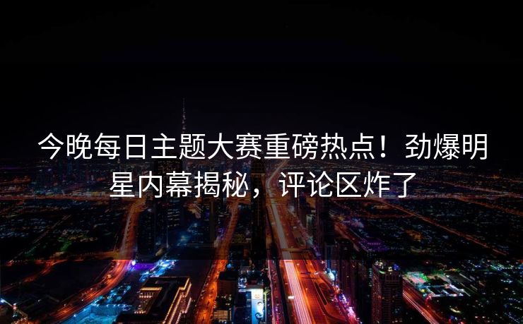 今晚每日主题大赛重磅热点！劲爆明星内幕揭秘，评论区炸了