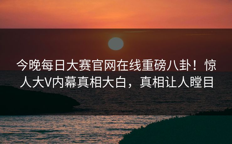 今晚每日大赛官网在线重磅八卦！惊人大V内幕真相大白，真相让人瞠目