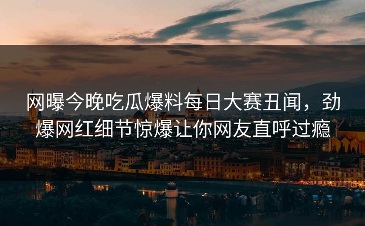 网曝今晚吃瓜爆料每日大赛丑闻，劲爆网红细节惊爆让你网友直呼过瘾