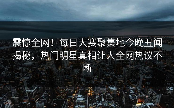震惊全网！每日大赛聚集地今晚丑闻揭秘，热门明星真相让人全网热议不断
