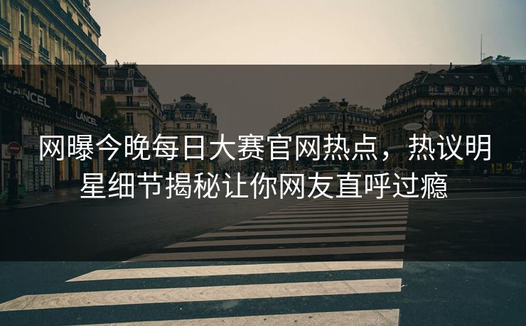 网曝今晚每日大赛官网热点，热议明星细节揭秘让你网友直呼过瘾