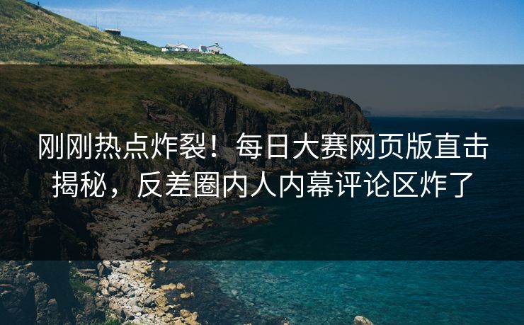刚刚热点炸裂！每日大赛网页版直击揭秘，反差圈内人内幕评论区炸了