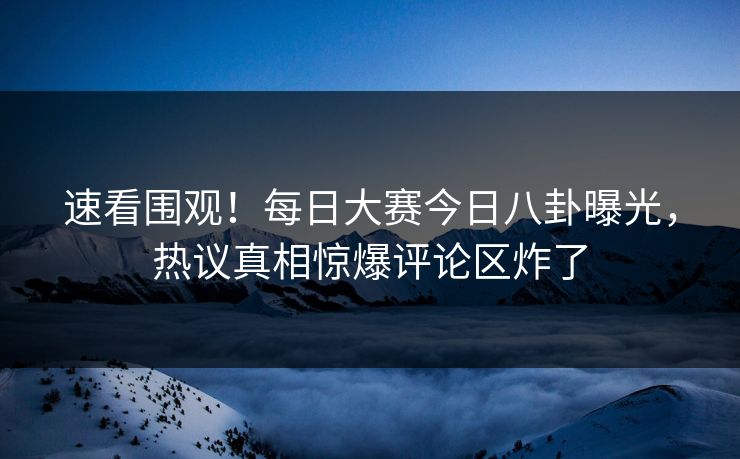 速看围观！每日大赛今日八卦曝光，热议真相惊爆评论区炸了