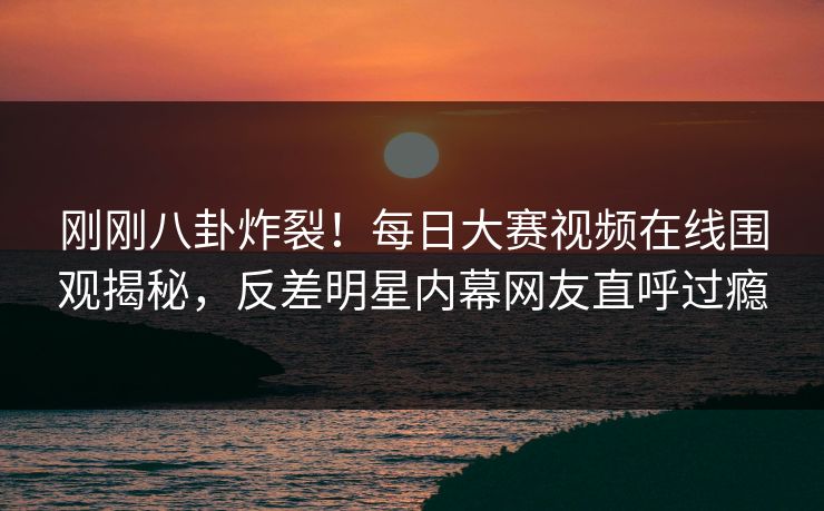 刚刚八卦炸裂！每日大赛视频在线围观揭秘，反差明星内幕网友直呼过瘾