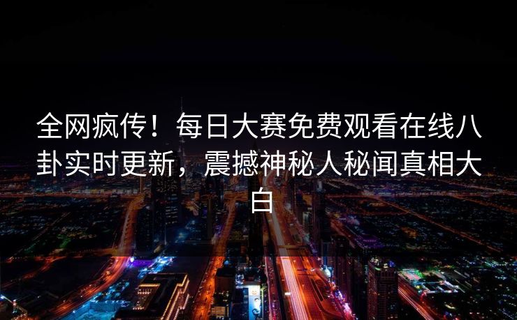 全网疯传！每日大赛免费观看在线八卦实时更新，震撼神秘人秘闻真相大白
