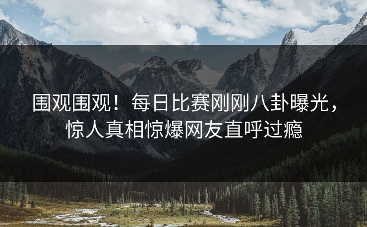 围观围观！每日比赛刚刚八卦曝光，惊人真相惊爆网友直呼过瘾