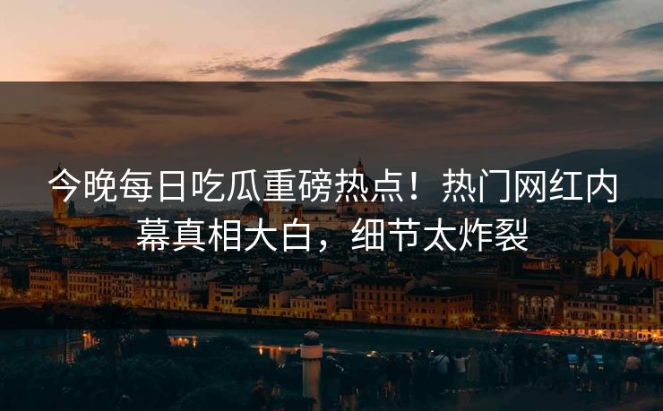 今晚每日吃瓜重磅热点！热门网红内幕真相大白，细节太炸裂