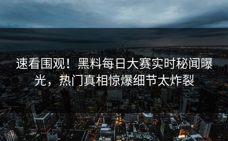 速看围观！黑料每日大赛实时秘闻曝光，热门真相惊爆细节太炸裂