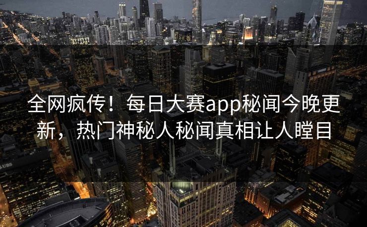 全网疯传！每日大赛app秘闻今晚更新，热门神秘人秘闻真相让人瞠目