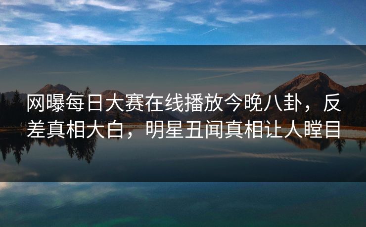 网曝每日大赛在线播放今晚八卦，反差真相大白，明星丑闻真相让人瞠目
