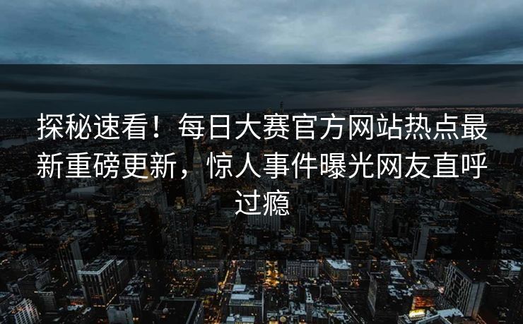 探秘速看！每日大赛官方网站热点最新重磅更新，惊人事件曝光网友直呼过瘾