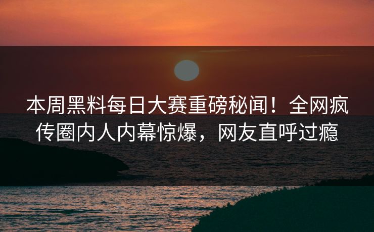 本周黑料每日大赛重磅秘闻！全网疯传圈内人内幕惊爆，网友直呼过瘾
