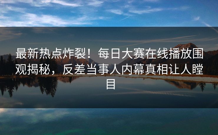 最新热点炸裂！每日大赛在线播放围观揭秘，反差当事人内幕真相让人瞠目