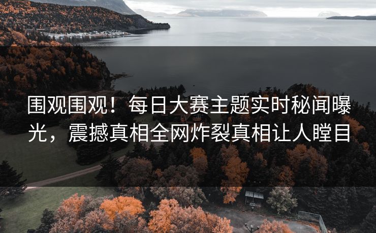 围观围观！每日大赛主题实时秘闻曝光，震撼真相全网炸裂真相让人瞠目
