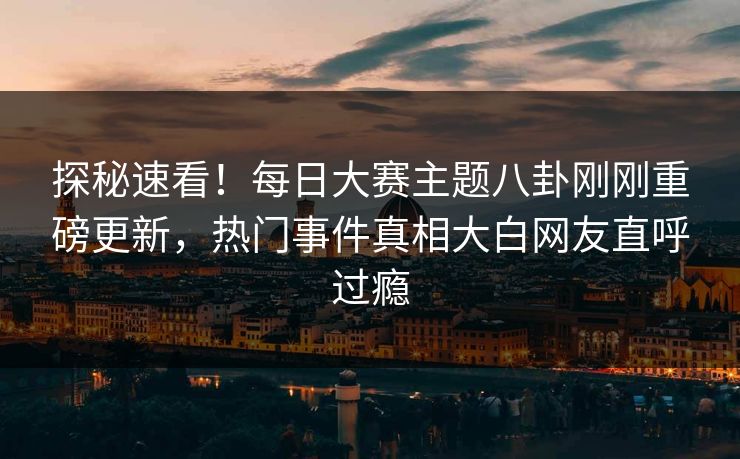 探秘速看！每日大赛主题八卦刚刚重磅更新，热门事件真相大白网友直呼过瘾