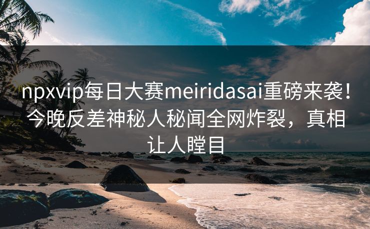 npxvip每日大赛meiridasai重磅来袭！今晚反差神秘人秘闻全网炸裂，真相让人瞠目