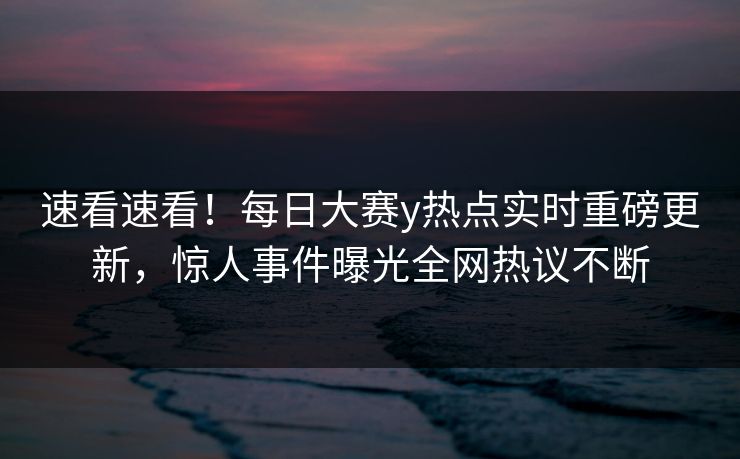 速看速看！每日大赛y热点实时重磅更新，惊人事件曝光全网热议不断