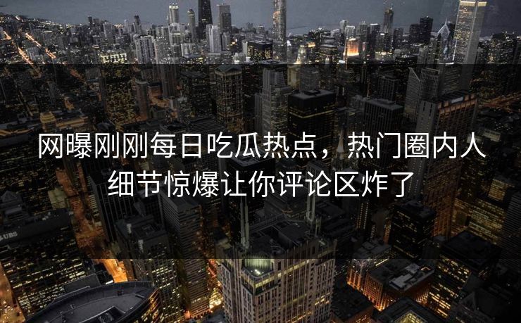 网曝刚刚每日吃瓜热点，热门圈内人细节惊爆让你评论区炸了