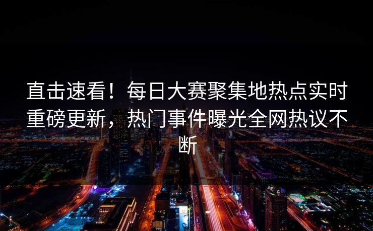 直击速看！每日大赛聚集地热点实时重磅更新，热门事件曝光全网热议不断