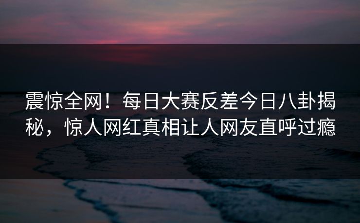 震惊全网！每日大赛反差今日八卦揭秘，惊人网红真相让人网友直呼过瘾