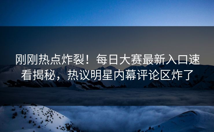 刚刚热点炸裂！每日大赛最新入口速看揭秘，热议明星内幕评论区炸了