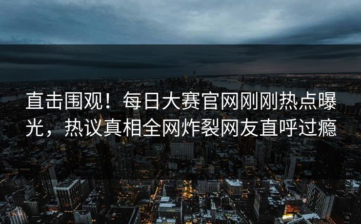 直击围观！每日大赛官网刚刚热点曝光，热议真相全网炸裂网友直呼过瘾