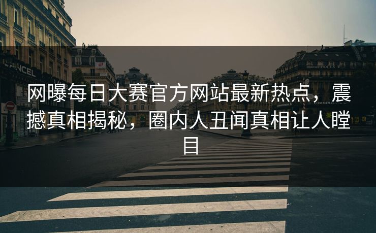网曝每日大赛官方网站最新热点，震撼真相揭秘，圈内人丑闻真相让人瞠目