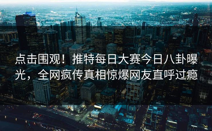 点击围观！推特每日大赛今日八卦曝光，全网疯传真相惊爆网友直呼过瘾