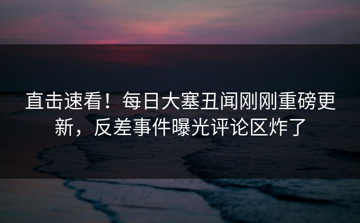 直击速看！每日大塞丑闻刚刚重磅更新，反差事件曝光评论区炸了