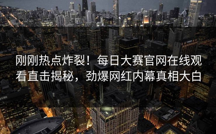 刚刚热点炸裂！每日大赛官网在线观看直击揭秘，劲爆网红内幕真相大白