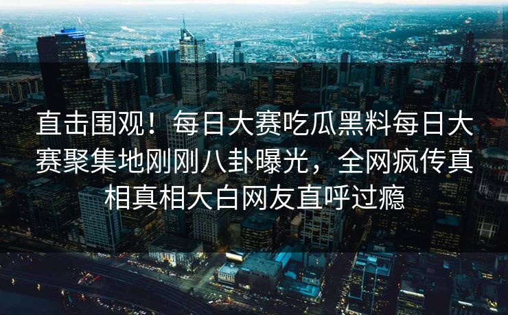 直击围观！每日大赛吃瓜黑料每日大赛聚集地刚刚八卦曝光，全网疯传真相真相大白网友直呼过瘾