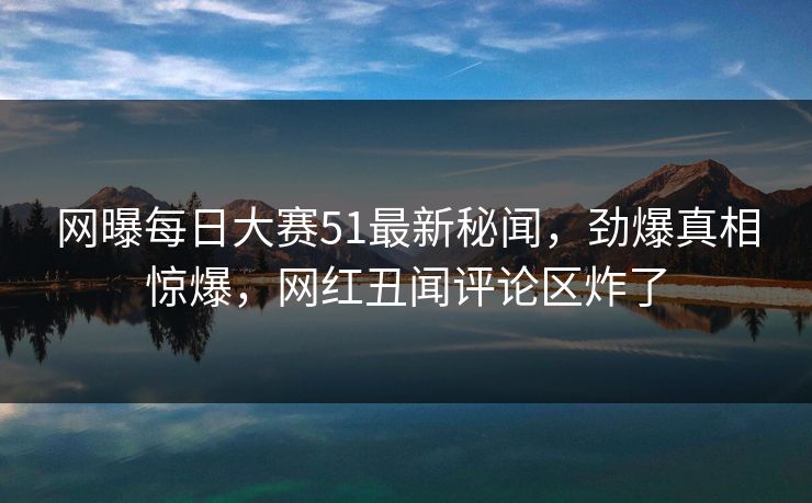 网曝每日大赛51最新秘闻，劲爆真相惊爆，网红丑闻评论区炸了