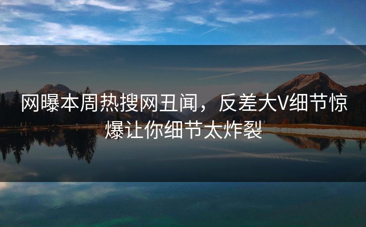 网曝本周热搜网丑闻，反差大V细节惊爆让你细节太炸裂