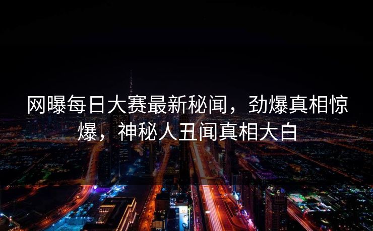 网曝每日大赛最新秘闻，劲爆真相惊爆，神秘人丑闻真相大白