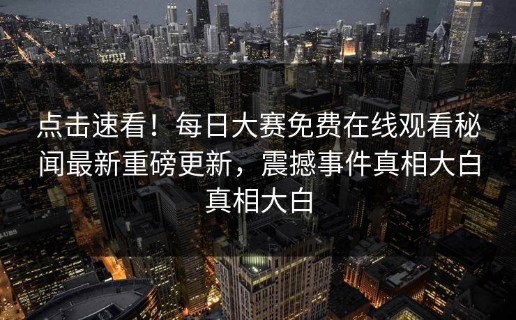 点击速看！每日大赛免费在线观看秘闻最新重磅更新，震撼事件真相大白真相大白