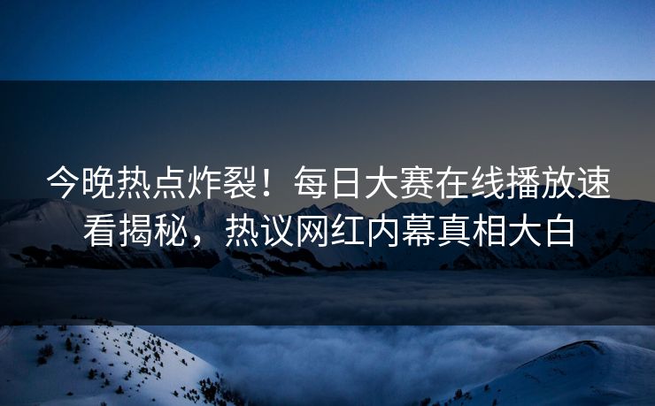 今晚热点炸裂！每日大赛在线播放速看揭秘，热议网红内幕真相大白