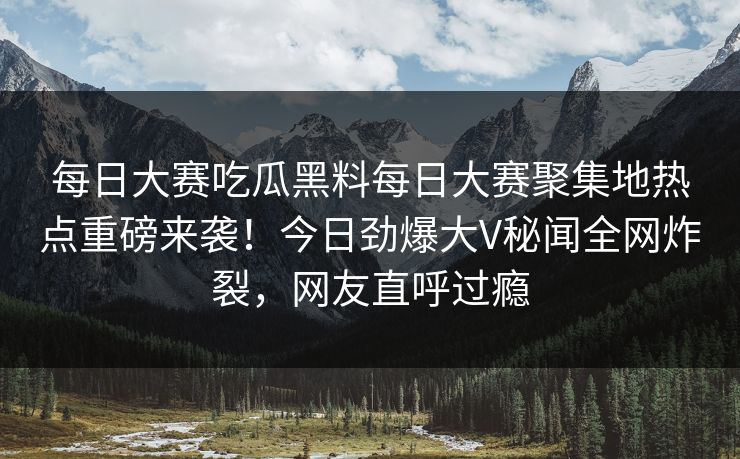 每日大赛吃瓜黑料每日大赛聚集地热点重磅来袭！今日劲爆大V秘闻全网炸裂，网友直呼过瘾