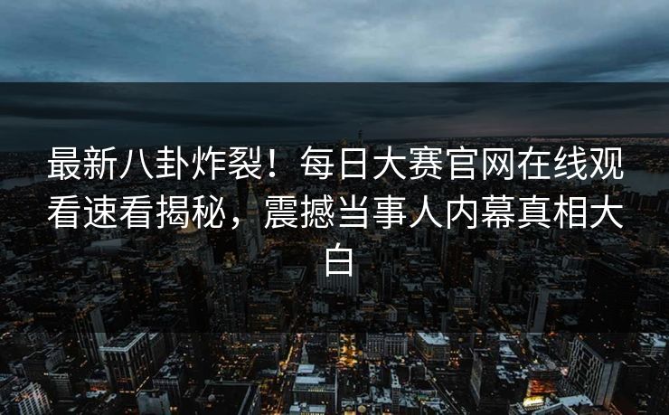 最新八卦炸裂！每日大赛官网在线观看速看揭秘，震撼当事人内幕真相大白