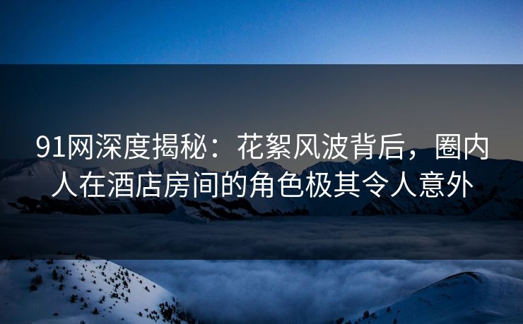91网深度揭秘：花絮风波背后，圈内人在酒店房间的角色极其令人意外