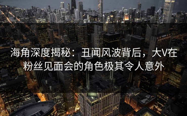 海角深度揭秘：丑闻风波背后，大V在粉丝见面会的角色极其令人意外