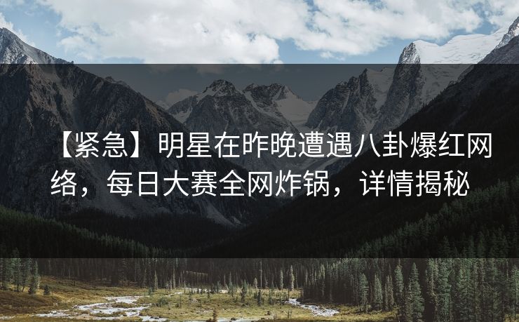 【紧急】明星在昨晚遭遇八卦爆红网络，每日大赛全网炸锅，详情揭秘