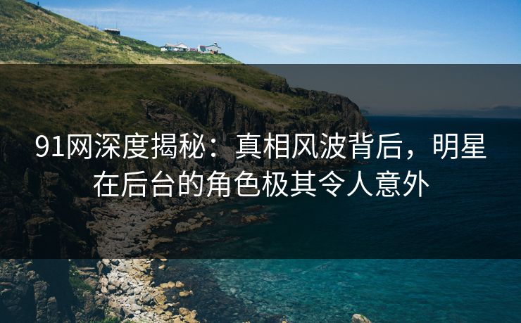 91网深度揭秘：真相风波背后，明星在后台的角色极其令人意外