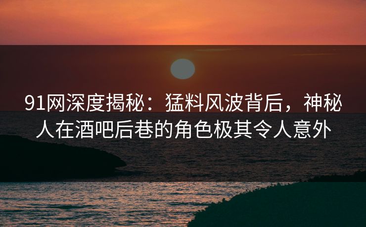 91网深度揭秘：猛料风波背后，神秘人在酒吧后巷的角色极其令人意外