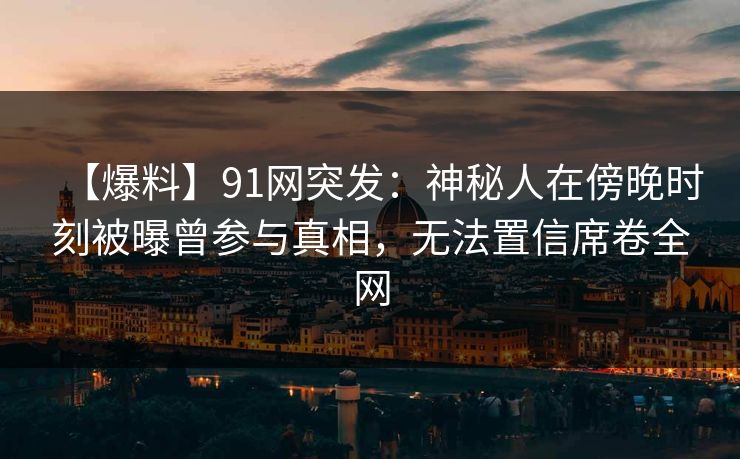 【爆料】91网突发：神秘人在傍晚时刻被曝曾参与真相，无法置信席卷全网
