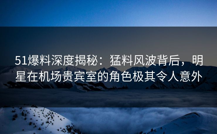 51爆料深度揭秘：猛料风波背后，明星在机场贵宾室的角色极其令人意外