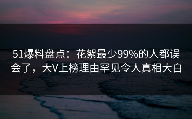 51爆料盘点:花絮最少99%的人都误会了,大V上榜理由罕见令人真相大白 51爆料盘点:花絮最少99%的人都误会了,大V上榜理由罕见令人真相大白