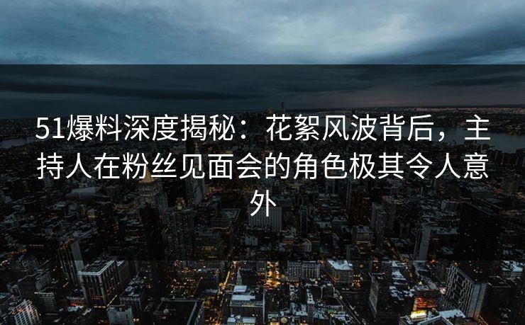 51爆料深度揭秘：花絮风波背后，主持人在粉丝见面会的角色极其令人意外