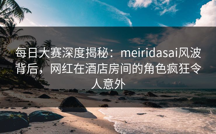 每日大赛深度揭秘：meiridasai风波背后，网红在酒店房间的角色疯狂令人意外